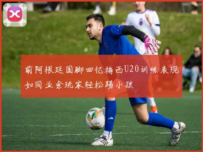 前阿根廷国脚回忆梅西U20训练表现如同业余玩家轻松踢小孩