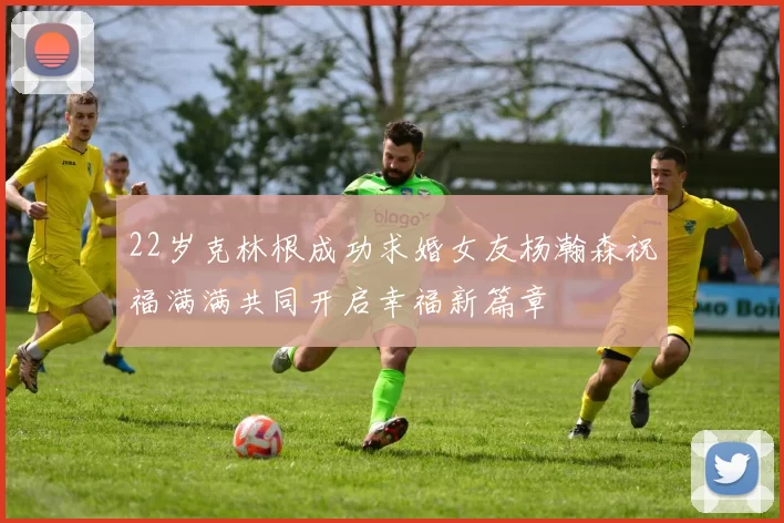 22岁克林根成功求婚女友杨瀚森祝福满满共同开启幸福新篇章