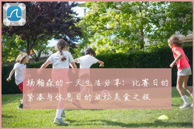 杨瀚森的一天生活分享：比赛日的紧凑与休息日的放松美食之旅