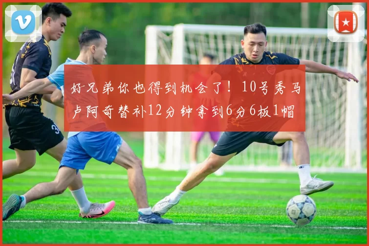 好兄弟你也得到机会了！10号秀马卢阿奇替补12分钟拿到6分6板1帽