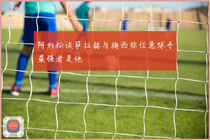 阿利松谈萨拉赫与梅西称任意球手最强者是他