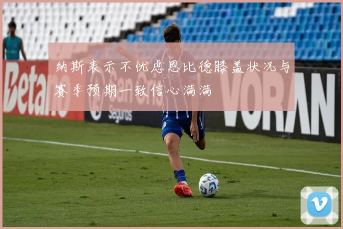 纳斯表示不忧虑恩比德膝盖状况与赛季预期一致信心满满
