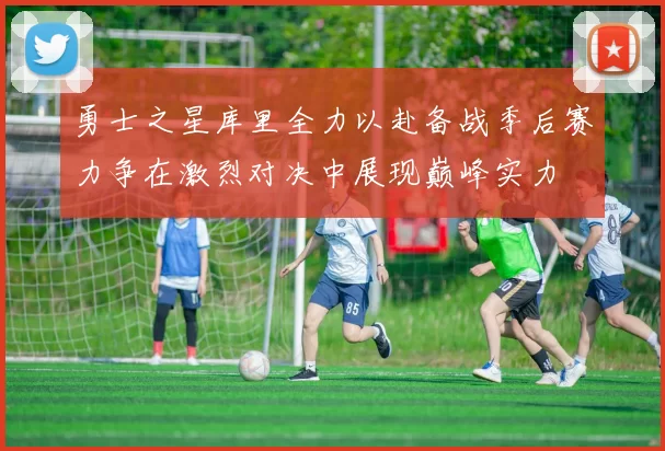 勇士之星库里全力以赴备战季后赛力争在激烈对决中展现巅峰实力