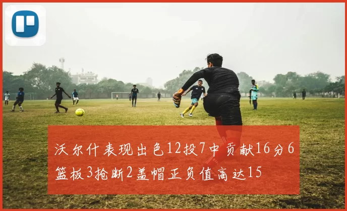 沃尔什表现出色12投7中贡献16分6篮板3抢断2盖帽正负值高达15