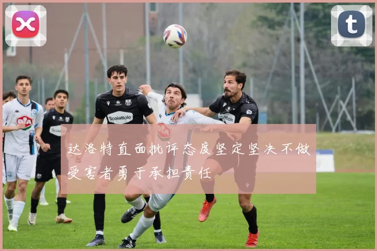 达洛特直面批评态度坚定坚决不做受害者勇于承担责任