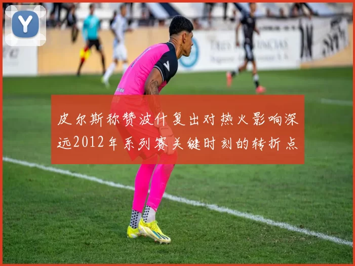 皮尔斯称赞波什复出对热火影响深远2012年系列赛关键时刻的转折点