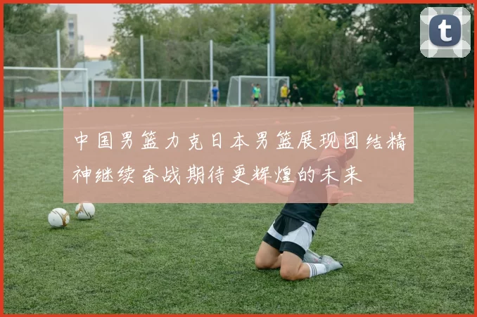 中国男篮力克日本男篮展现团结精神继续奋战期待更辉煌的未来