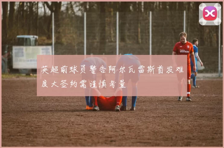 英超前球员警告阿尔瓦雷斯首发难度大签约需谨慎考量