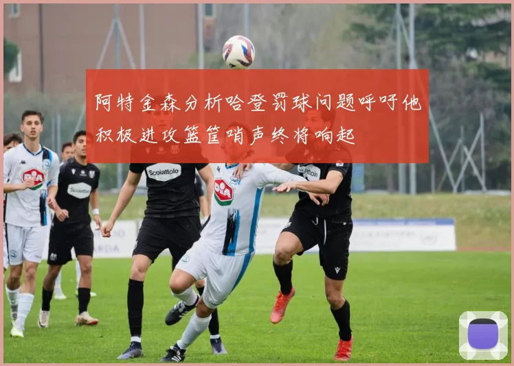 阿特金森分析哈登罚球问题呼吁他积极进攻篮筐哨声终将响起
