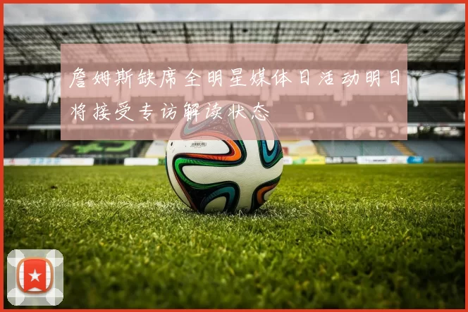 詹姆斯缺席全明星媒体日活动明日将接受专访解读状态