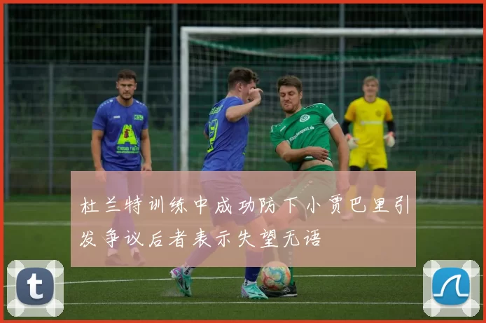 杜兰特训练中成功防下小贾巴里引发争议后者表示失望无语