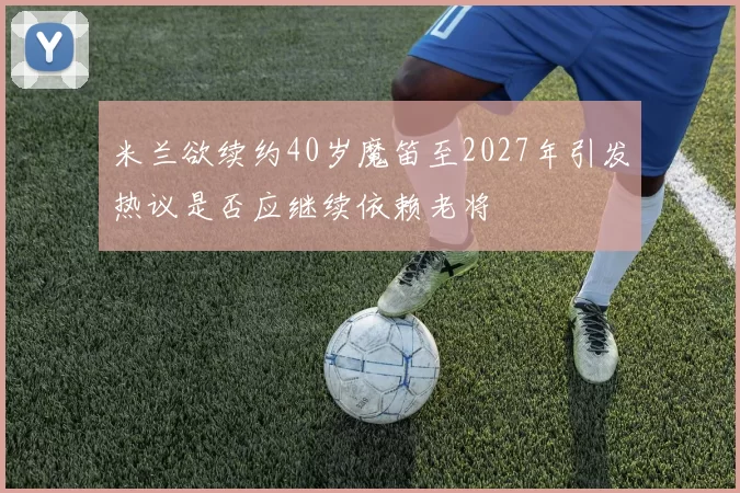 米兰欲续约40岁魔笛至2027年引发热议是否应继续依赖老将