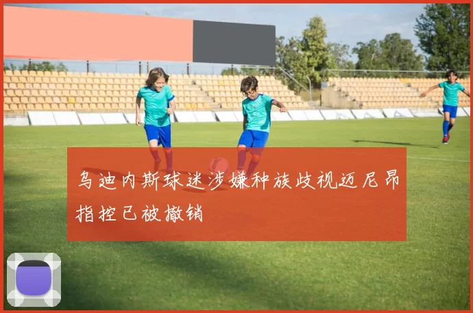 乌迪内斯球迷涉嫌种族歧视迈尼昂指控已被撤销