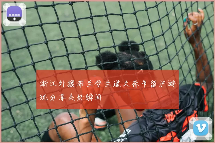 浙江外援布兰登兰道夫春节留沪游玩分享美好瞬间