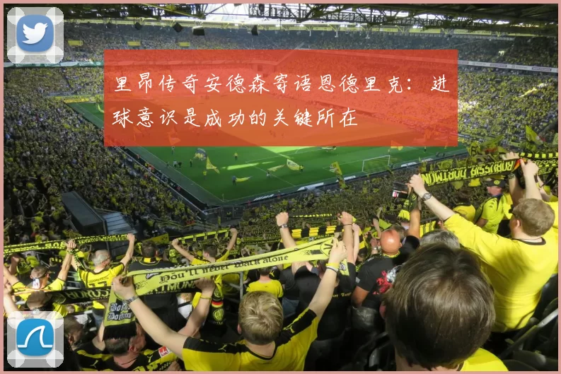 里昂传奇安德森寄语恩德里克：进球意识是成功的关键所在