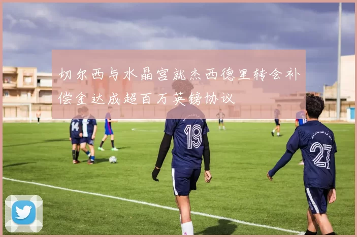 切尔西与水晶宫就杰西德里转会补偿金达成超百万英镑协议