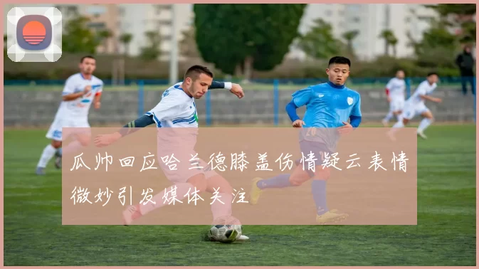 瓜帅回应哈兰德膝盖伤情疑云表情微妙引发媒体关注