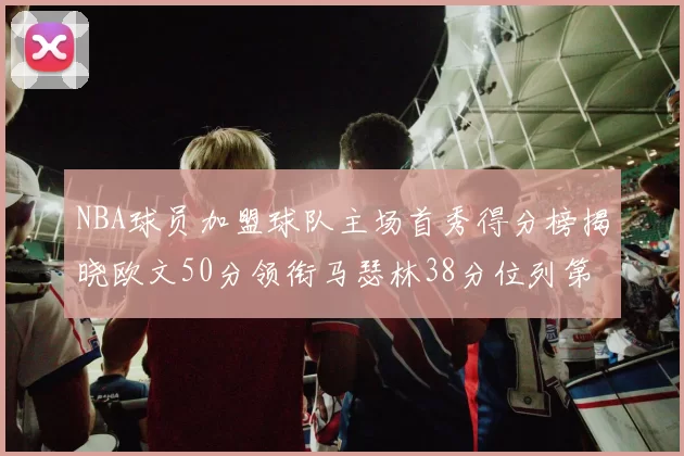 NBA球员加盟球队主场首秀得分榜揭晓欧文50分领衔马瑟林38分位列第四
