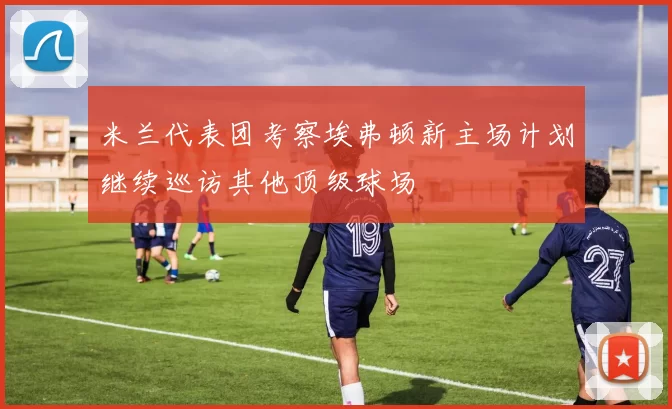 米兰代表团考察埃弗顿新主场计划继续巡访其他顶级球场