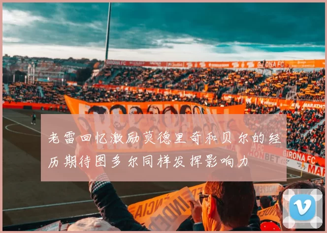 老雷回忆激励莫德里奇和贝尔的经历期待图多尔同样发挥影响力