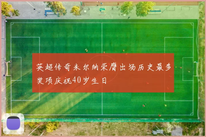 英超传奇米尔纳荣膺出场历史最多奖项庆祝40岁生日