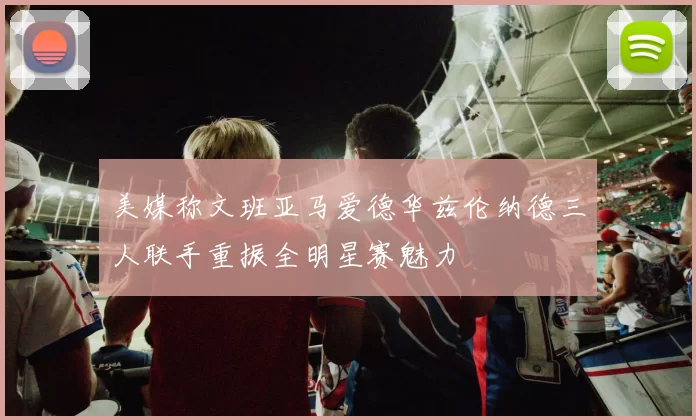 美媒称文班亚马爱德华兹伦纳德三人联手重振全明星赛魅力