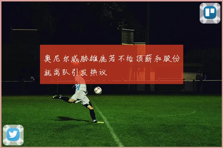 奥尼尔威胁雄鹿若不给顶薪和股份就离队引发热议