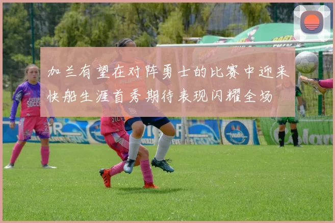 加兰有望在对阵勇士的比赛中迎来快船生涯首秀期待表现闪耀全场