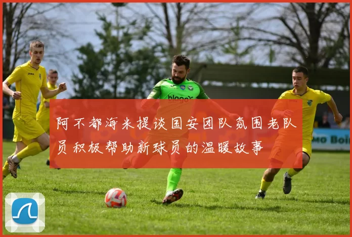 阿不都海米提谈国安团队氛围老队员积极帮助新球员的温暖故事