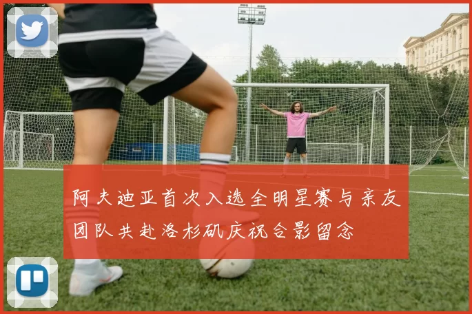 阿夫迪亚首次入选全明星赛与亲友团队共赴洛杉矶庆祝合影留念