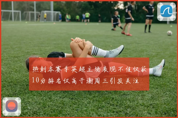 热刺本赛季英超主场表现不佳仅获10分排名仅高于谢周三引发关注