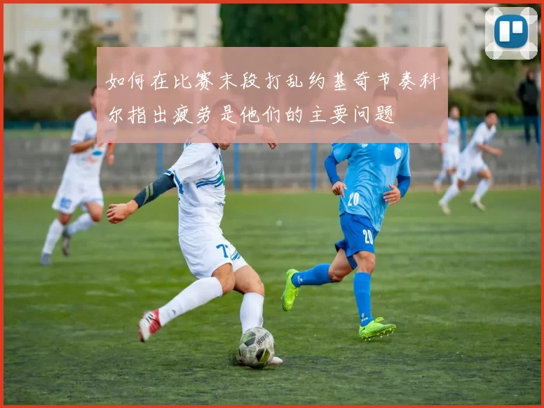如何在比赛末段打乱约基奇节奏科尔指出疲劳是他们的主要问题