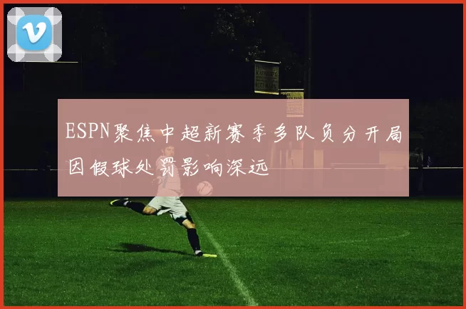 ESPN聚焦中超新赛季多队负分开局因假球处罚影响深远